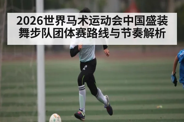 2026世界马术运动会中国盛装舞步队团体赛路线与节奏解析