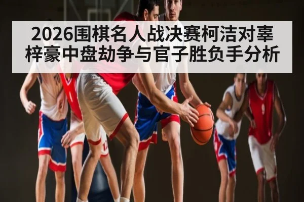 2026围棋名人战决赛柯洁对辜梓豪中盘劫争与官子胜负手分析